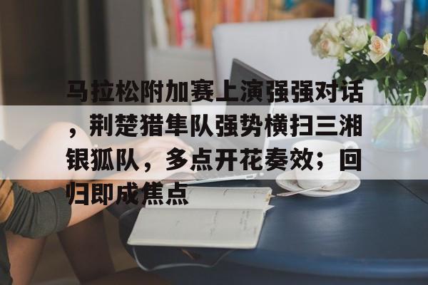 马拉松附加赛上演强强对话，荆楚猎隼队强势横扫三湘银狐队，多点开花奏效；回归即成焦点的简单介绍